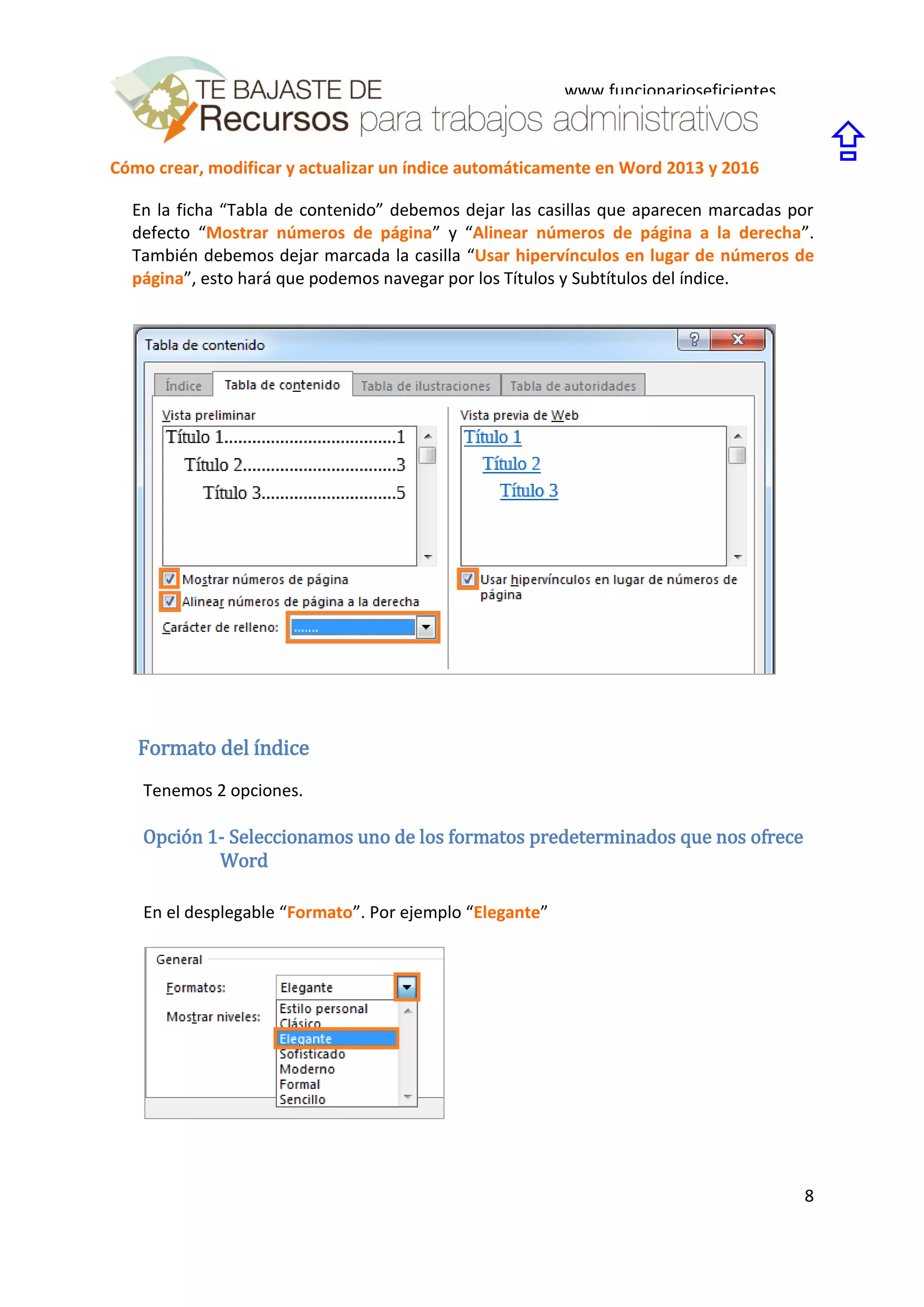 Cómo crear, modificar y actualizar un índice automáticamente en Word 2013 y 2016
8
www.funcionarioseficientes.
es

En la ficha “Tabla de contenido” debemos dejar las casillas que aparecen marcadas por
defecto “Mostrar números de página” y “Alinear números de página a la derecha”.
También debemos dejar marcada la casilla “Usar hipervínculos en lugar de números de
página”, esto hará que podemos navegar por los Títulos y Subtítulos del índice.
Formato del índice
Tenemos 2 opciones.
Opción 1- Seleccionamos uno de los formatos predeterminados que nos ofrece
Word
En el desplegable “Formato”. Por ejemplo “Elegante”
 