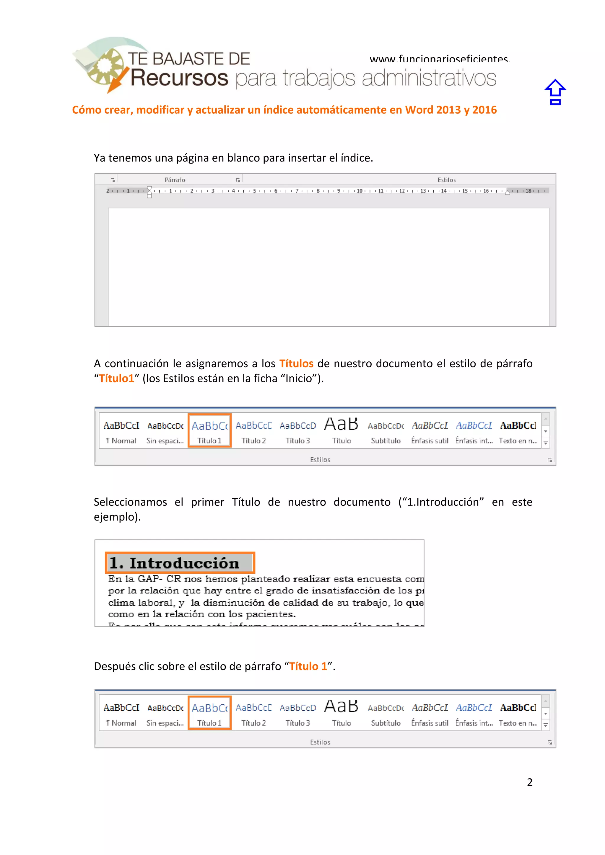Cómo crear, modificar y actualizar un índice automáticamente en Word 2013 y 2016
2
www.funcionarioseficientes.
es

Ya tenemos una página en blanco para insertar el índice.
A continuación le asignaremos a los Títulos de nuestro documento el estilo de párrafo
“Título1” (los Estilos están en la ficha “Inicio”).
Seleccionamos el primer Título de nuestro documento (“1.Introducción” en este
ejemplo).
Después clic sobre el estilo de párrafo “Título 1”.
 
