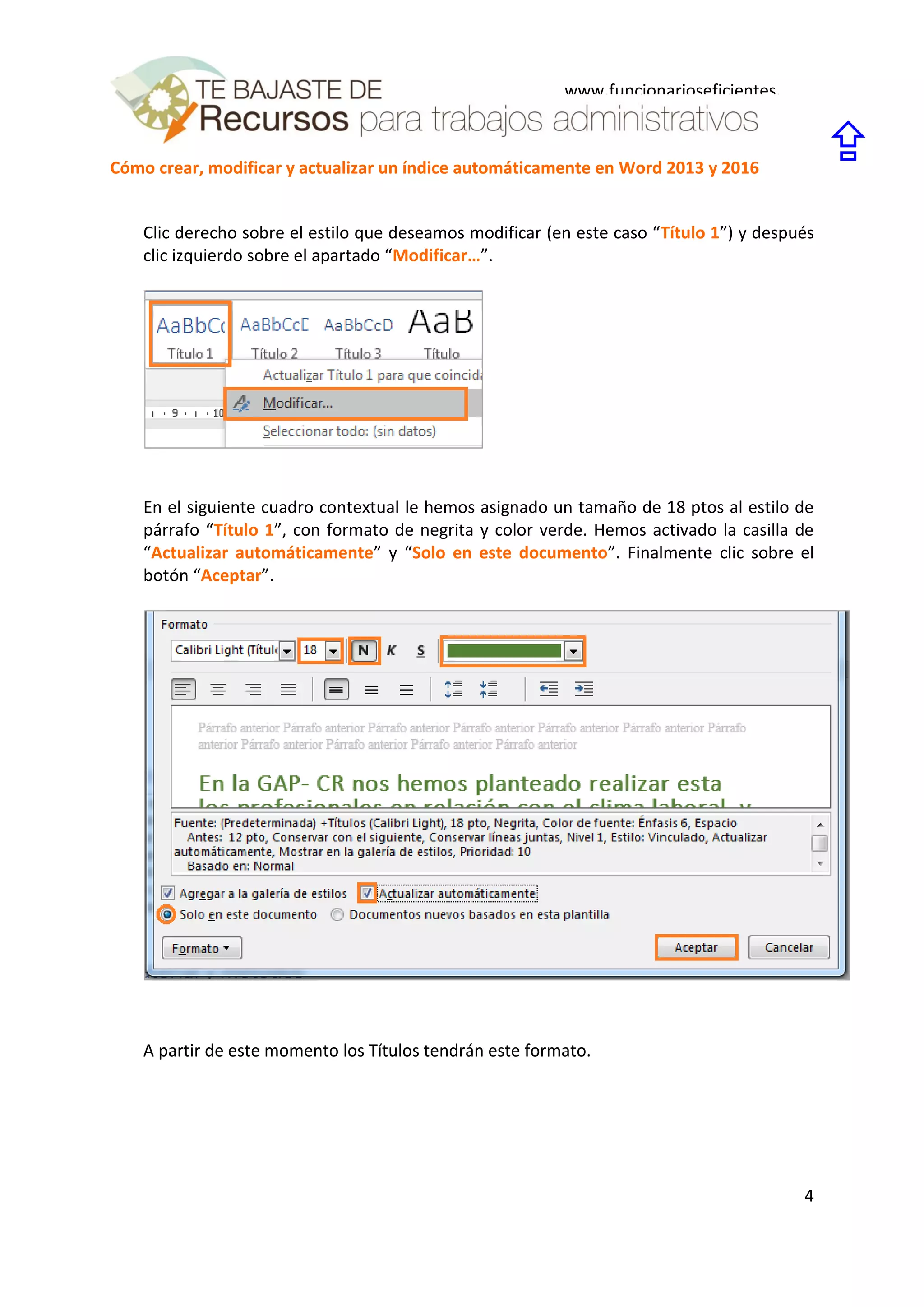 Cómo crear, modificar y actualizar un índice automáticamente en Word 2013 y 2016
4
www.funcionarioseficientes.
es

Clic derecho sobre el estilo que deseamos modificar (en este caso “Título 1”) y después
clic izquierdo sobre el apartado “Modificar…”.
En el siguiente cuadro contextual le hemos asignado un tamaño de 18 ptos al estilo de
párrafo “Título 1”, con formato de negrita y color verde. Hemos activado la casilla de
“Actualizar automáticamente” y “Solo en este documento”. Finalmente clic sobre el
botón “Aceptar”.
A partir de este momento los Títulos tendrán este formato.
 