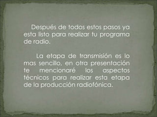 Después de todos estos pasos ya esta listo para realizar tu programa de radio. La etapa de transmisión es lo mas sencillo, en otra presentación te mencionaré los aspectos técnicos para realizar esta etapa de la producción radiofónica. 