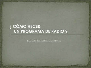 ¿ CÓMO HECER  UN PROGRAMA DE RADIO ? Por: LCC. Rubén Domínguez Herrera 