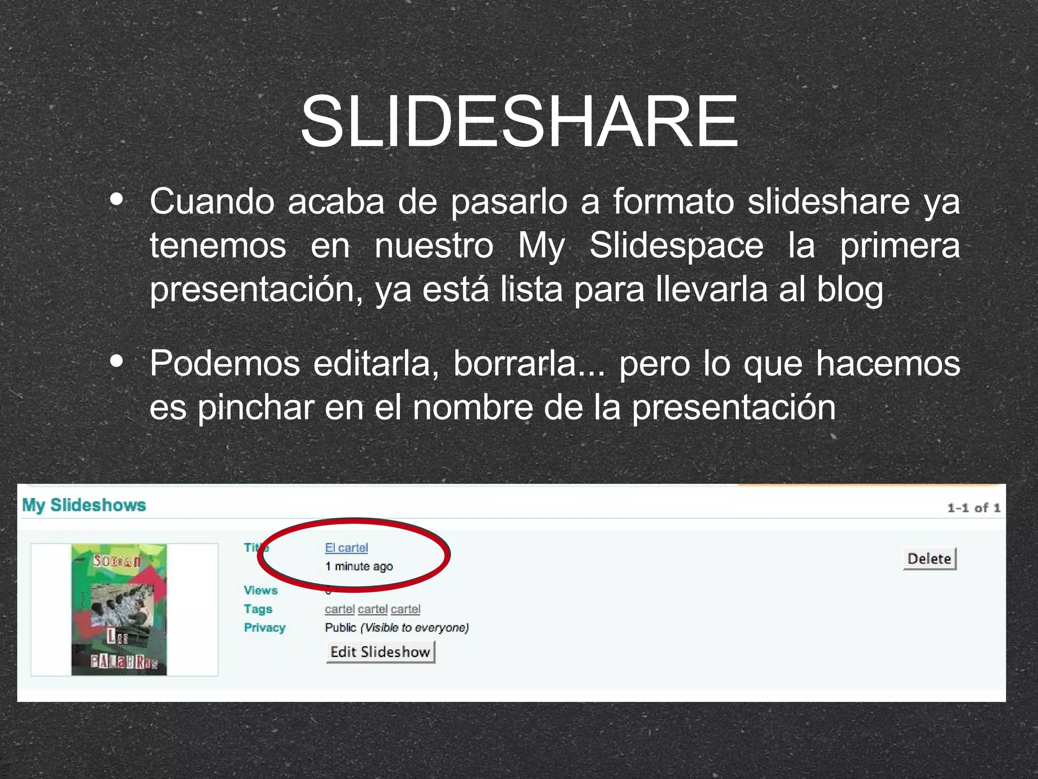 SLIDESHARE Cuando acaba de pasarlo a formato slideshare ya tenemos en nuestro My Slidespace la primera presentación, ya está lista para llevarla al blog Podemos editarla, borrarla... pero lo que hacemos es pinchar en el nombre de la presentación 