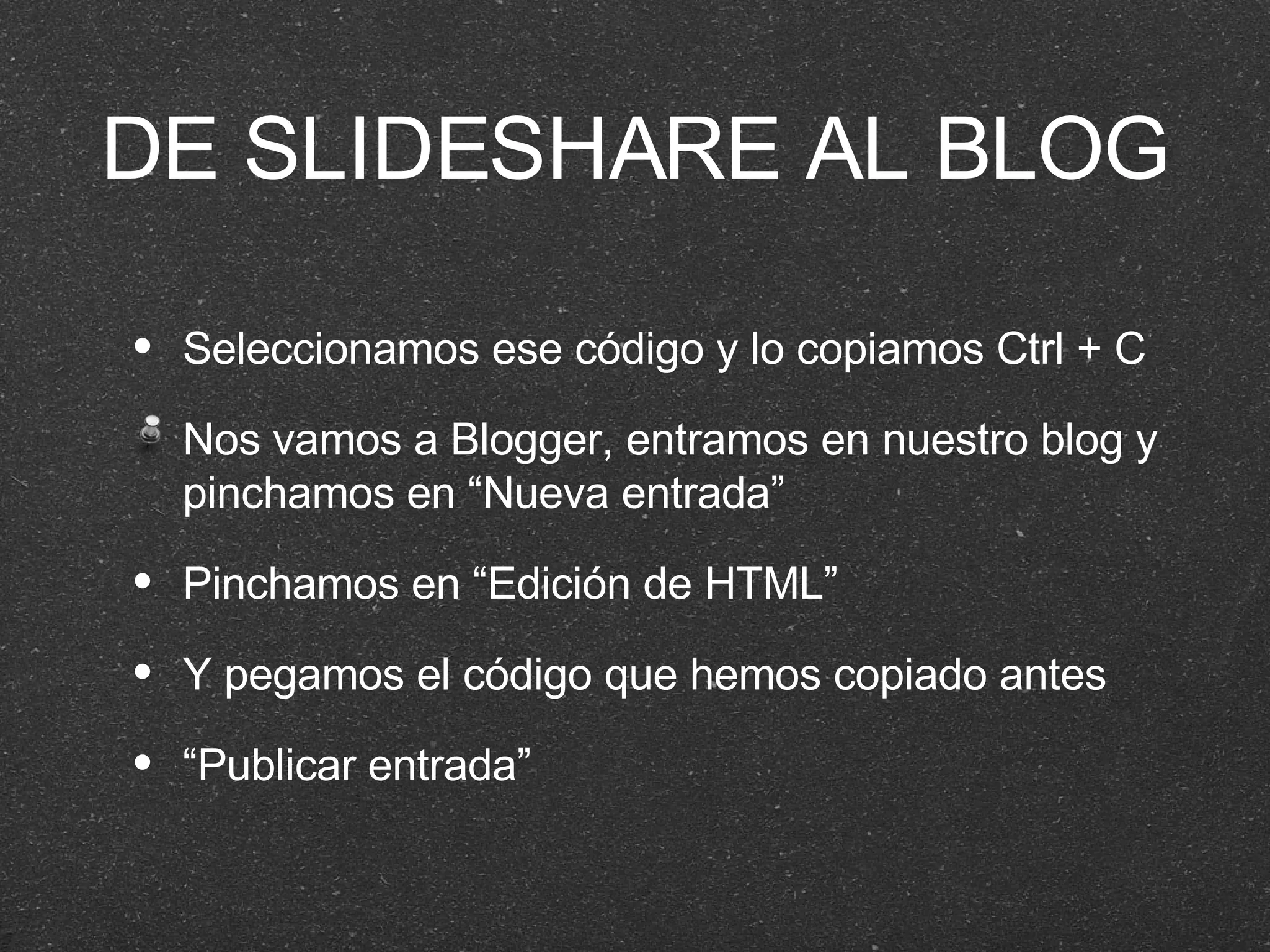 DE SLIDESHARE AL BLOG Seleccionamos ese código y lo copiamos Ctrl + C Nos vamos a Blogger, entramos en nuestro blog y pinchamos en “Nueva entrada” Pinchamos en “Edición de HTML” Y pegamos el código que hemos copiado antes “ Publicar entrada” 