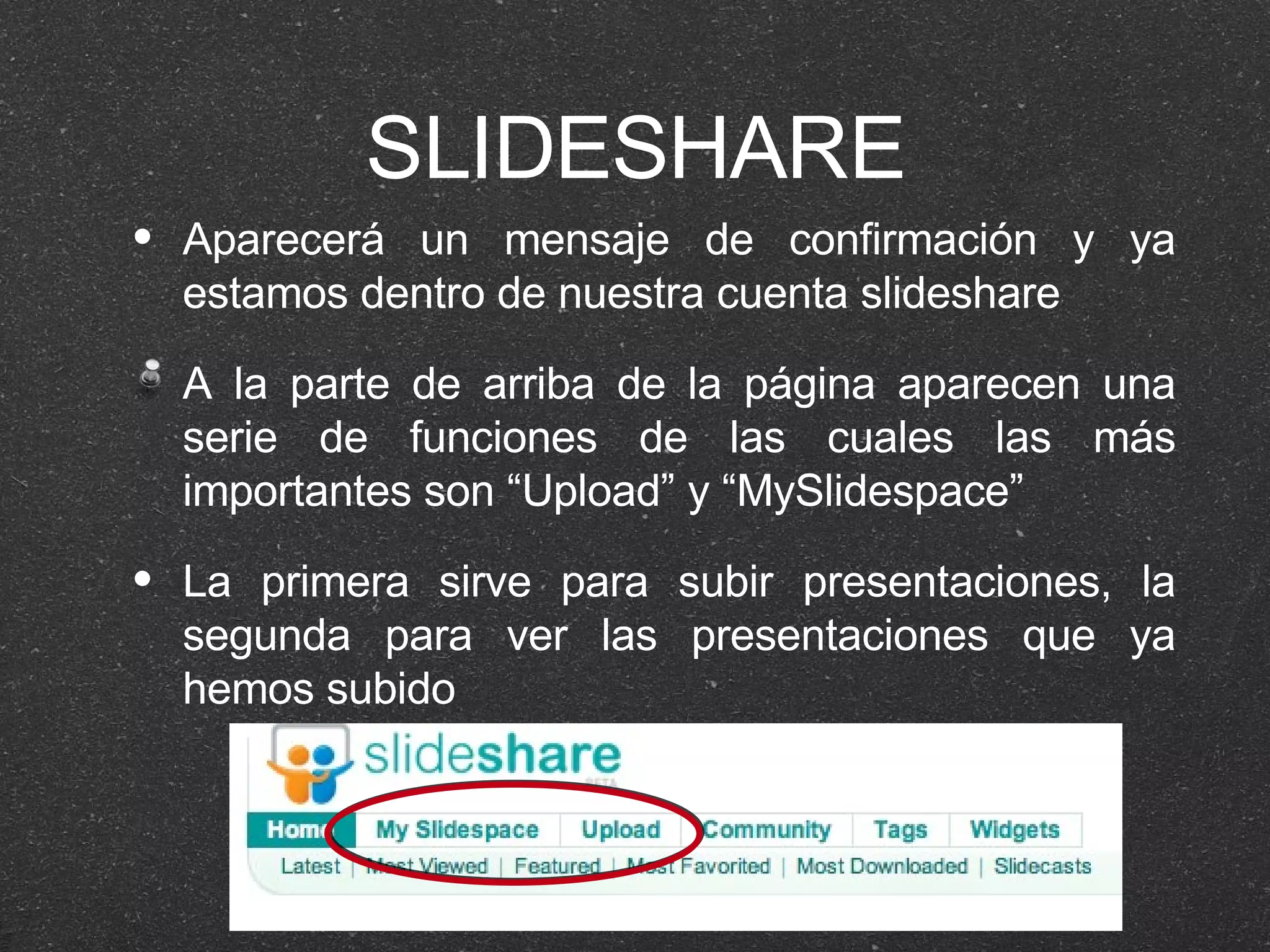 SLIDESHARE Aparecerá un mensaje de confirmación y ya estamos dentro de nuestra cuenta slideshare A la parte de arriba de la página aparecen una serie de funciones de las cuales las más importantes son “Upload” y “MySlidespace” La primera sirve para subir presentaciones, la segunda para ver las presentaciones que ya hemos subido 