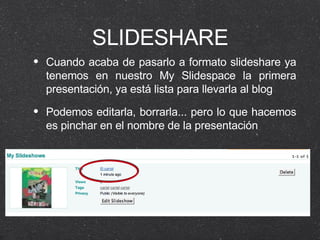 SLIDESHARE Cuando acaba de pasarlo a formato slideshare ya tenemos en nuestro My Slidespace la primera presentación, ya está lista para llevarla al blog Podemos editarla, borrarla... pero lo que hacemos es pinchar en el nombre de la presentación 