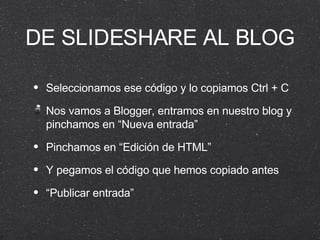 DE SLIDESHARE AL BLOG Seleccionamos ese código y lo copiamos Ctrl + C Nos vamos a Blogger, entramos en nuestro blog y pinchamos en “Nueva entrada” Pinchamos en “Edición de HTML” Y pegamos el código que hemos copiado antes “ Publicar entrada” 