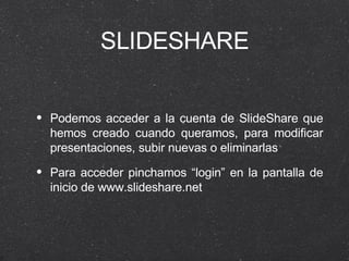 SLIDESHARE Podemos acceder a la cuenta de SlideShare que hemos creado cuando queramos, para modificar presentaciones, subir nuevas o eliminarlas Para acceder pinchamos “login” en la pantalla de inicio de www.slideshare.net 