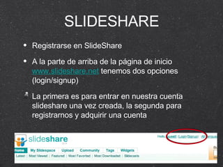 SLIDESHARE Registrarse en SlideShare A la parte de arriba de la página de inicio  www.slideshare.net  tenemos dos opciones (login/signup) La primera es para entrar en nuestra cuenta slideshare una vez creada, la segunda para registrarnos y adquirir una cuenta 