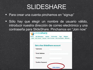 SLIDESHARE Para crear una cuenta pinchamos en “signup” Sólo hay que elegir un nombre de usuario válido, introducir nuestra dirección de correo electrónico y una contraseña para SlideShare. Pinchamos en “Join now” 