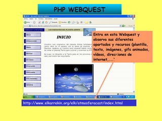 PHP WEBQUEST http://www.elkarrekin.org/elk/atmosferacast/index.html   Entra en esta Webquest y observa sus diferentes apartados y recursos (plantilla, texto, imágenes, gifs animados, vídeos, direcciones de internet,...) 