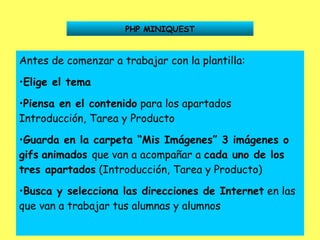 PHP MINIQUEST Antes de comenzar a trabajar con la plantilla: Elige el tema Piensa en el contenido  para los apartados Introducción, Tarea y Producto Guarda en la carpeta “Mis Imágenes” 3 imágenes o gifs   animados  que van a acompañar a  cada uno de los   tres apartados  (Introducción, Tarea y Producto)  Busca y selecciona las direcciones de Internet  en las que van a trabajar tus alumnas y alumnos 