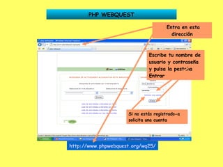 PHP WEBQUEST Entra en esta dirección Escribe tu nombre de usuario y contraseña y pulsa la pestaña Entrar http://www.phpwebquest.org/wq25/   Si no estás registrado-a solicita una cuenta 