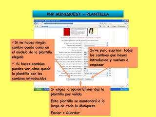 PHP MINIQUEST - PLANTILLA Si no haces ningún cambio queda como en el modelo de la plantilla elegida Si haces cambios puedes ver cómo queda la plantilla con los cambios introducidos Sirve para suprimir todos los cambios que hayas introducido y vuelves a empezar Si eliges la opción Enviar das la plantilla por válida Esta plantilla se mantendrá a lo largo de toda la Miniquest Enviar = Guardar 