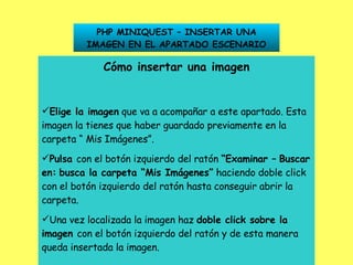 PHP MINIQUEST – INSERTAR UNA IMAGEN EN EL APARTADO ESCENARIO Cómo insertar una imagen Elige la imagen  que va a acompañar a este apartado. Esta imagen la tienes que haber guardado previamente en la carpeta “ Mis Imágenes”. Pulsa  con el botón izquierdo del ratón  “Examinar –   Buscar en:   busca la carpeta “Mis Imágenes”  haciendo doble click con el botón izquierdo del ratón hasta conseguir abrir la carpeta. Una vez localizada la imagen haz  doble click sobre la   imagen  con el botón izquierdo del ratón y de esta manera queda insertada la imagen. 