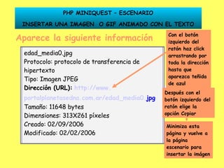 Aparece la siguiente información Dirección (URL):   http:// www . portalplanetasedna .com. ar /edad_media0. jpg Con el botón izquierdo del ratón haz click arrastrando por toda la dirección hasta que aparezca teñida de azul Después con el botón izquierdo del ratón elige la opción Copiar Minimiza esta página y vuelve a la página escenario para insertar la imágen PHP MINIQUEST – ESCENARIO INSERTAR UNA IMAGEN  O GIF ANIMADO CON EL TEXTO edad_media0.jpg Protocolo: protocolo de transferencia de hipertexto Tipo: Imagen JPEG Dirección (URL):   http:// www . portalplanetasedna .com. ar /edad_media0. jpg   Tamaño: 11648 bytes Dimensiones: 313X261 píxeles Creado: 02/09/2006 Modificado: 02/02/2006 