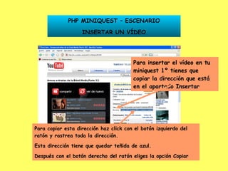 Para insertar el vídeo en tu miniquest 1º tienes que copiar la dirección que está en el apartado Insertar PHP MINIQUEST – ESCENARIO INSERTAR UN VÍDEO Para copiar esta dirección haz click con el botón izquierdo del ratón y rastrea toda la dirección. Esta dirección tiene que quedar teñida de azul. Después con el botón derecho del ratón eliges la opción Copiar 
