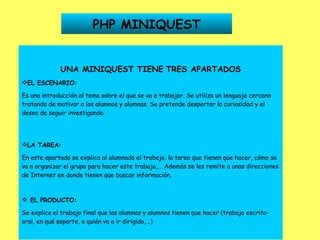 PHP MINIQUEST UNA MINIQUEST TIENE   TRES APARTADOS EL ESCENARIO: Es una introducción al tema sobre el que se va a trabajar. Se utiliza un lenguaje cercano tratando de motivar a los alumnos y alumnas. Se pretende despertar la curiosidad y el deseo de seguir investigando. LA TAREA: En este apartado se explica al alumnado el trabajo, la tarea que tienen que hacer, cómo se va a organizar el grupo para hacer este trabajo,... Además se les remite a unas direcciones de Internet en donde tienen que buscar información.      EL PRODUCTO: Se explica el trabajo final que las alumnas y alumnos tienen que hacer (trabajo escrito-oral, en qué soporte, a quién va a ir dirigido,...) 