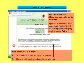 PHP MINIQUEST Has completado los diferentes apartados de tu Miniquest. A partir de ahora si quieres hacer algún cambio tienes que ir a la página principal y elegir la opción  Editar 1 Para poder ver tu Miniquest Ir al menú principal por menú de usuario Hacer un click sobre la dirección de internet 2 