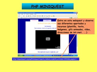 http://phpwebquest.org/wq25/miniquest/soporte_tabbed_m.php?id_actividad=15763&id_pagina=1   PHP MINIQUEST Entra en esta webquest y observa sus diferentes apartados y recursos (plantilla, texto, imágenes, gifs animados, vídeo, direcciones de internet, ...) 