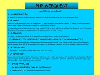 PHP WEBQUEST Apartados de una webquest LA INTRODUCCIÓN: Se presenta el tema o actividad intentando despertar el interés del alumno-a hacia la tarea aún sin describirla.    LA TAREA: Constituye la parte más importante de una webquest. Lo importante para que esté bien diseñada, es que sea atractiva, posible de realizar y que fomente el pensamiento más allá de la comprensión mecánica. Es aconsejable que en esta sección se concrete el producto final, es decir, qué tendrán que hacer los alumnos-as con la información obtenida (un informe escrito, una exposición oral, una presentación en Power Point,...) EL PROCESO: Se explica a los alumnos y alumnas de forma exacta lo que deben hacer, cómo y en qué momento. LOS RECURSOS (EN PHPWEBQUEST LOS RECURSOS VAN EN EL APARTADO PROCESO) Consiste en una lista de sitios web fundamentalmente (aunque pueden utilizarse otras fuentes) donde encontrar la información necesaria para el desarrollo de la tarea y que el profesor-a ha localizado previamente para evitar navegar a la deriva en la Red. LA EVALUACIÓN: Se informa a los alumnos y alumnas sobre cómo se les va a evaluar. LA CONCLUSIÓN: Resume la experiencia e invita a los alumnos-as a reflexionar sobre todo lo aprendido durante la realización de la webquest. También se puede sugerir alguna idea sobre la continuidad de la investigación, o bien cómo aplicar las estrategias, habilidades cognitivas y procedimientos a otros ámbitos o futuros proyectos. OTROS APARTADOS - LA GUÍA DIDÁCTICA PARA EL PROFESORADO -  LOS CRÉDITOS:  Aparecen los nombres de los autores   