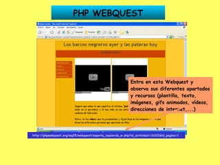 http://phpwebquest.org/wq25/webquest/soporte_izquierda_w.php?id_actividad=16323&id_pagina=1   Entra en esta Webquest y observa sus diferentes apartados y recursos (plantilla, texto, imágenes, gifs animados, vídeos, direcciones de internet,...) PHP WEBQUEST 