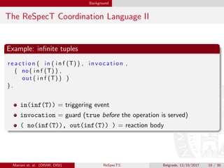 Background
The ReSpecT Coordination Language II
Example: inﬁnite tuples
r e a c t i o n ( in ( i n f (T) ) , invocation ,
( no ( i n f (T) ) ,
out ( i n f (T) ) )
) .
in(inf(T)) = triggering event
invocation = guard (true before the operation is served)
( no(inf(T)), out(inf(T)) ) = reaction body
Mariani et. al. (DISMI, DISI) ReSpecTX Belgrade, 12/10/2017 10 / 30
 