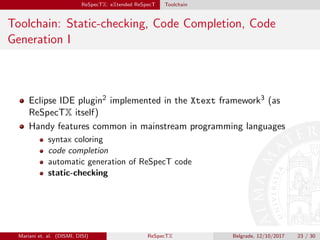 ReSpecTX: eXtended ReSpecT Toolchain
Toolchain: Static-checking, Code Completion, Code
Generation I
Eclipse IDE plugin2 implemented in the Xtext framework3 (as
ReSpecTX itself)
Handy features common in mainstream programming languages
syntax coloring
code completion
automatic generation of ReSpecT code
static-checking
Mariani et. al. (DISMI, DISI) ReSpecTX Belgrade, 12/10/2017 23 / 30
 