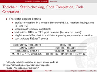 ReSpecTX: eXtended ReSpecT Toolchain
Toolchain: Static-checking, Code Completion, Code
Generation II
The static checker detects
duplicate reactions in a module (recursively), i.e. reactions having same
E and G
inconsistent temporal constraints
bad-written URLs or TCP port numbers (i.e. reserved ones);
singleton variables, that is, variables appearing only once in a reaction
contradictory ReSpecT guards
invocation, completion endo, exo
intra, inter success, failure
from agent, from tc to agent, to agent
?X, !Y if X = Y, ground(X) before(T1), after(T2) if T1 = T2
2
Already publicly available as open source code at
http://bitbucket.org/gciatto/respectx
3
http://eclipse.org/Xtext/
Mariani et. al. (DISMI, DISI) ReSpecTX Belgrade, 12/10/2017 24 / 30
 