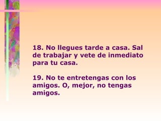 18. No llegues tarde a casa. Sal de trabajar y vete de inmediato para tu casa.   19. No te entretengas con los amigos. O, mejor, no tengas amigos. 