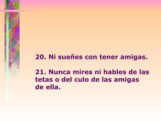 20. Ni sueñes con tener amigas. 21. Nunca mires ni hables de las tetas o del culo de las amigas  de ella. 