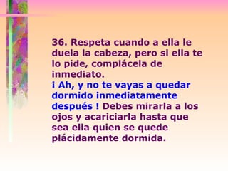 36. Respeta cuando a ella le duela la cabeza, pero si ella te lo pide, complácela de inmediato.  ¡ Ah, y no te vayas a quedar dormido inmediatamente después !  Debes mirarla a los ojos y acariciarla hasta que sea ella quien se quede plácidamente dormida.  