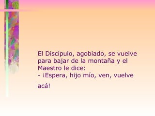 El Discípulo, agobiado, se vuelve para bajar de la montaña y el Maestro le dice:  - ¡Espera, hijo mío, ven, vuelve acá!   