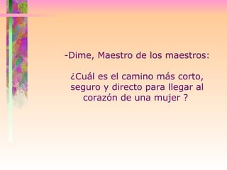 -Dime, Maestro de los maestros:  ¿Cuál es el camino más corto, seguro y directo para llegar al corazón de una mujer ?  
