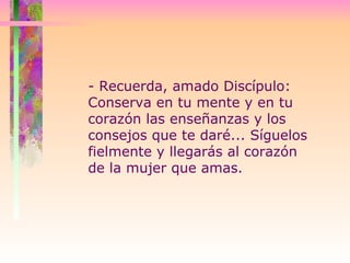 - Recuerda, amado Discípulo:  Conserva en tu mente y en tu corazón las enseñanzas y los consejos que te daré... Síguelos fielmente y llegarás al corazón de la mujer que amas. 