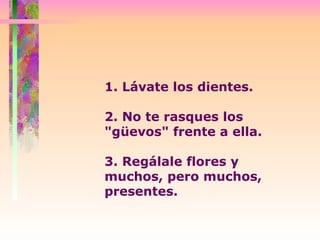 1. Lávate los dientes.  2. No te rasques los "güevos" frente a ella. 3. Regálale flores y muchos, pero muchos, presentes.  