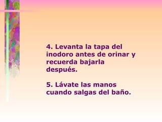 4. Levanta la tapa del inodoro antes de orinar y recuerda bajarla después.  5. Lávate las manos cuando salgas del baño. 