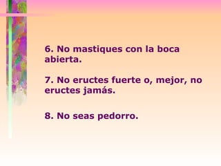 6. No mastiques con la boca abierta.  7. No eructes fuerte o, mejor, no eructes jamás.  8. No seas pedorro.   