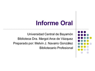 Informe Oral Universidad Central de Bayamón Biblioteca Dra. Margot Arce de Vázquez Preparado por: Melvin J. Navarro González Bibliotecario Profesional 