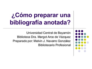 ¿Cómo preparar una bibliografía anotada? Universidad Central de Bayamón Biblioteca Dra. Margot Arce de Vázquez Preparado p...