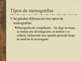 Tipos de monografías Se pueden diferenciar tres tipos de monografías: Monografía de compilación – Se elige un tema, se realiza una investigación, se analiza y se redacta, incluyendo una opinión personal luego de analizar lo investigado.  