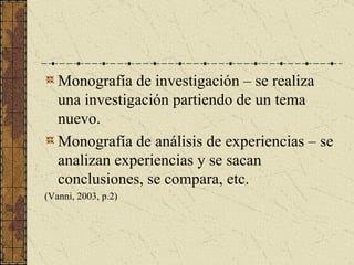 Monografía de investigación – se realiza una investigación partiendo de un tema nuevo. Monografía de análisis de experiencias – se analizan experiencias y se sacan conclusiones, se compara, etc. (Vanni, 2003, p.2) 