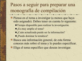 Pasos a seguir para preparar una monografía de compilación Piensa en el tema a investigar (a menos que haya sido asignado). Debes tener en cuenta lo siguiente: Tiempo disponible para realizar la investigación. ¿Es muy amplio el tema? ¿Cuán actualizada puede ser la información? ¿Puedo dominar la temática? Busca una información general, de esta forma conoces más sobre el tema y lo puedes especificar. Eliga el tema específico que deseas investigar. 