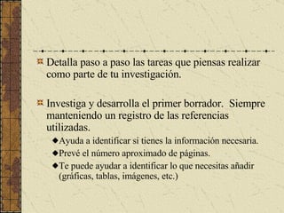 Detalla paso a paso las tareas que piensas realizar como parte de tu investigación. Investiga y desarrolla el primer borrador.  Siempre manteniendo un registro de las referencias utilizadas. Ayuda a identificar si tienes la información necesaria. Prevé el número aproximado de páginas. Te puede ayudar a identificar lo que necesitas añadir (gráficas, tablas, imágenes, etc.) 