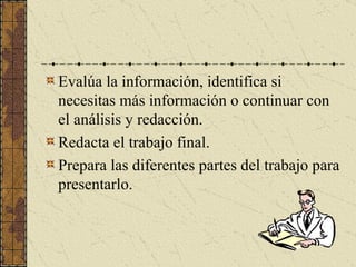 Evalúa la información, identifica si necesitas más información o continuar con el análisis y redacción. Redacta el trabajo final. Prepara las diferentes partes del trabajo para presentarlo. 