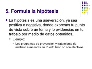 5. Formula la hipótesis La hipótesis es una aseveración, ya sea positiva o negativa, donde expresas tu punto de vista sobre un tema y lo evidencias en tu trabajo por medio de datos obtenidos. Ejemplo: Los programas de prevención y tratamiento de maltrato a menores en Puerto Rico no son efectivos. 