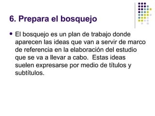 6. Prepara el bosquejo El bosquejo es un plan de trabajo donde aparecen las ideas que van a servir de marco de referencia en la elaboración del estudio que se va a llevar a cabo.  Estas ideas suelen expresarse por medio de títulos y subtítulos. 