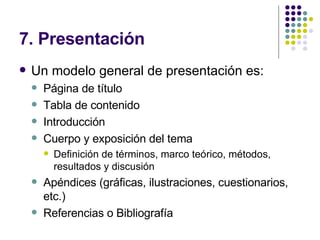 7. Presentación Un modelo general de presentación es: Página de título Tabla de contenido Introducción Cuerpo y exposición del tema Definición de términos, marco teórico, métodos, resultados y discusión Apéndices (gráficas, ilustraciones, cuestionarios, etc.) Referencias o Bibliografía 