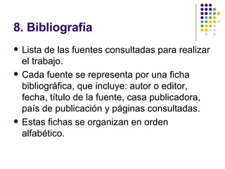 8. Bibliografía Lista de las fuentes consultadas para realizar el trabajo. Cada fuente se representa por una ficha bibliográfica, que incluye: autor o editor, fecha, título de la fuente, casa publicadora, país de publicación y páginas consultadas. Estas fichas se organizan en orden alfabético. 