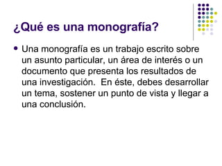 ¿Qué es una monografía? Una monografía es un trabajo escrito sobre un asunto particular, un área de interés o un documento que presenta los resultados de una investigación.  En éste, debes desarrollar un tema, sostener un punto de vista y llegar a una conclusión. 