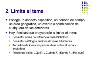 2. Limita el tema Escoge un aspecto específico, un periodo de tiempo, un área geográfica, un evento o combinación de cualquiera de las anteriores. Hay técnicas que te ayudarán a limitar el tema: Consultar obras de referencia en la Biblioteca Consultar catálogos en línea de otras bibliotecas. Torbellino de ideas (organizar ideas sobre el tema y anotarlas) Preguntas guías: ¿Qué?, ¿Cuándo?, ¿Dónde?, ¿Por qué? 